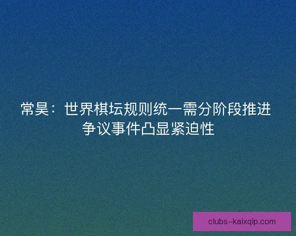 常昊：世界棋坛规则统一需分阶段推进 争议事件凸显紧迫性