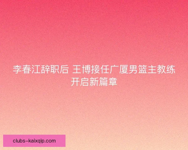 李春江辞职后 王博接任广厦男篮主教练开启新篇章