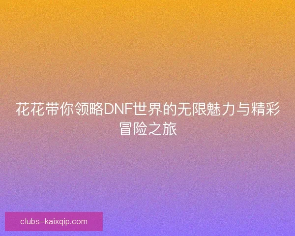花花带你领略DNF世界的无限魅力与精彩冒险之旅