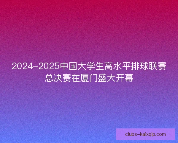 2024-2025中国大学生高水平排球联赛总决赛在厦门盛大开幕
