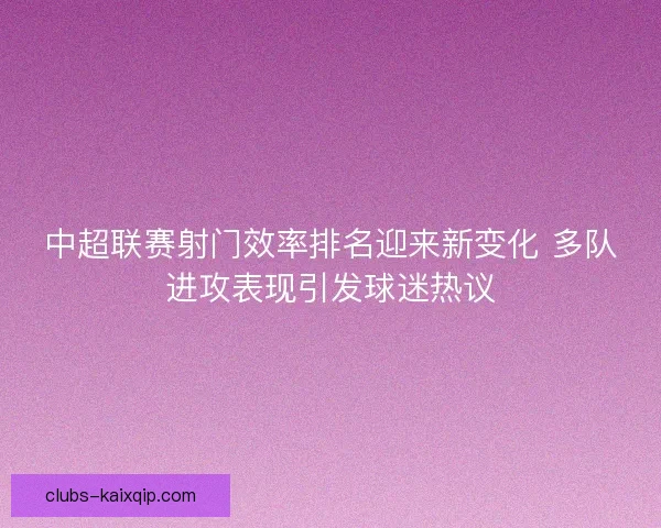 中超联赛射门效率排名迎来新变化 多队进攻表现引发球迷热议