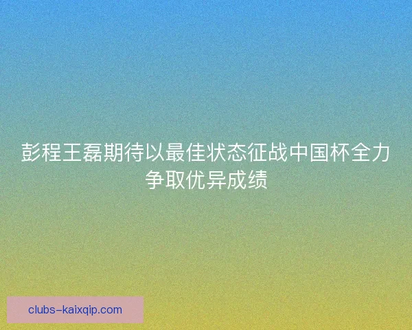 彭程王磊期待以最佳状态征战中国杯全力争取优异成绩
