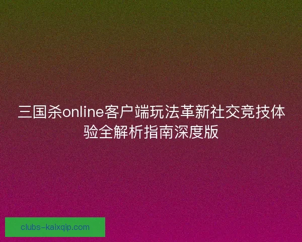 三国杀online客户端玩法革新社交竞技体验全解析指南深度版
