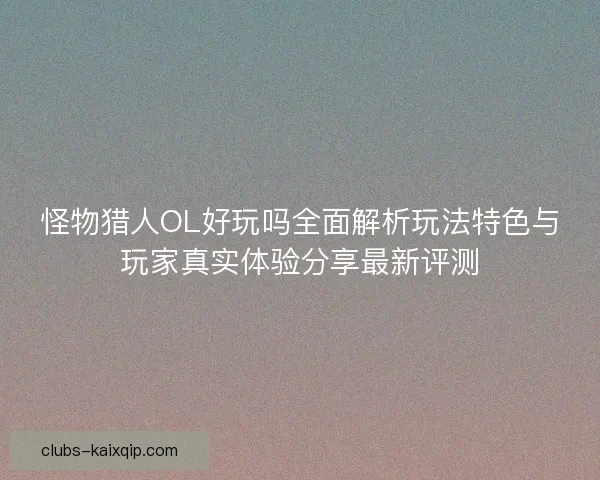怪物猎人OL好玩吗全面解析玩法特色与玩家真实体验分享最新评测 怪物猎人OL好玩吗全面解析玩法特色与玩家真实体验分享最新评测