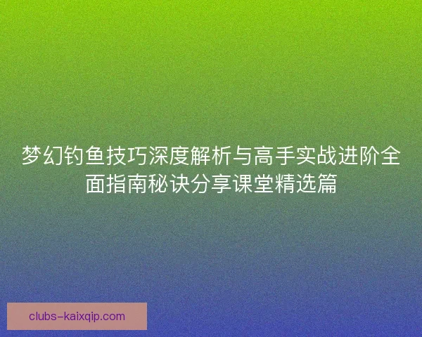 梦幻钓鱼技巧深度解析与高手实战进阶全面指南秘诀分享课堂精选篇