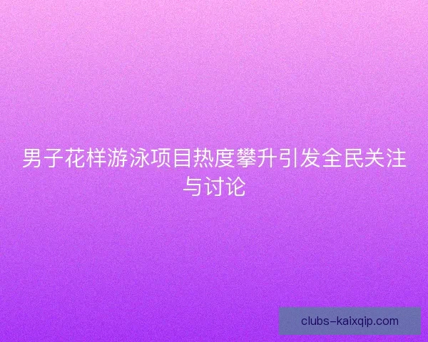 男子花样游泳项目热度攀升引发全民关注与讨论