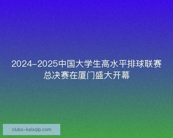 2024-2025中国大学生高水平排球联赛总决赛在厦门盛大开幕