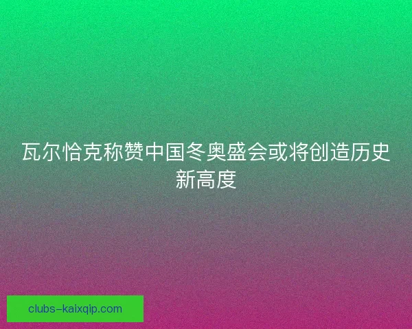 瓦尔恰克称赞中国冬奥盛会或将创造历史新高度
