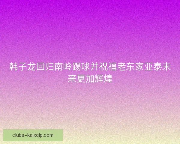 韩子龙回归南岭踢球并祝福老东家亚泰未来更加辉煌 韩子龙回归南岭踢球并祝福老东家亚泰未来更加辉煌